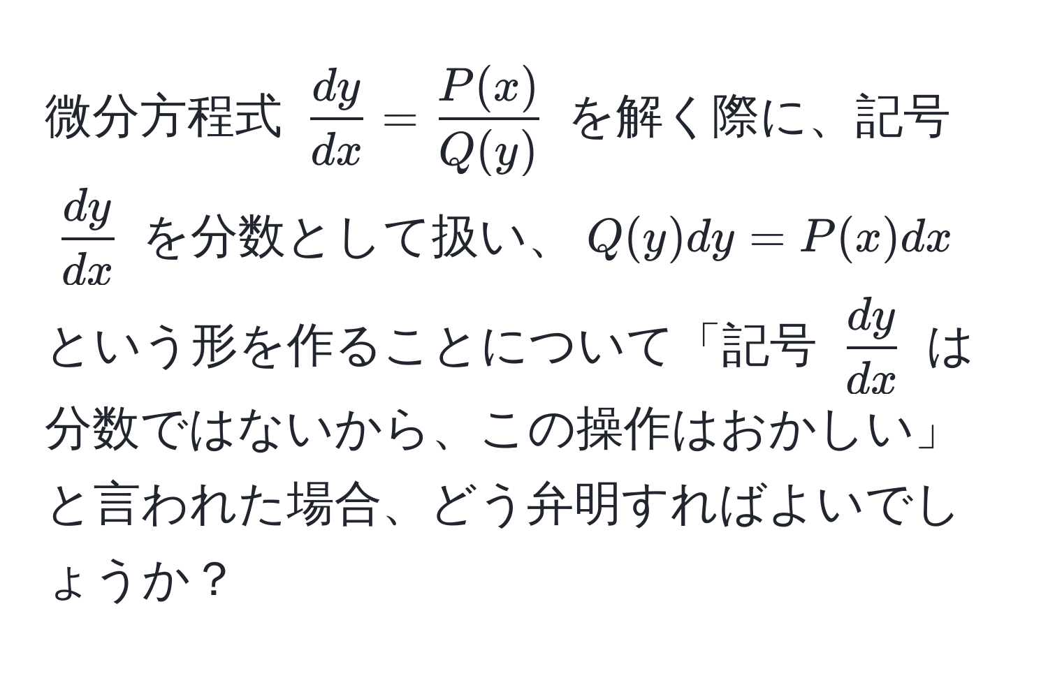 微分方程式 $ dy/dx  =  P(x)/Q(y) $ を解く際に、記号 $ dy/dx $ を分数として扱い、$Q(y)dy = P(x)dx$ という形を作ることについて「記号 $ dy/dx $ は分数ではないから、この操作はおかしい」と言われた場合、どう弁明すればよいでしょうか？