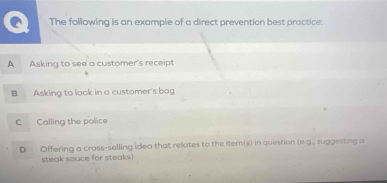 The following is an example of a direct prevention best practice:
A Asking to see a customer's receipt
B Asking to look in a customer's bag
C Calling the police
D Offering a cross-selling idea that relates to the item(s) in question (e.g. suggesting a
steak sauce for steaks)