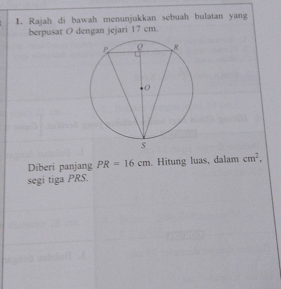 Rajah di bawah menunjukkan sebuah bulatan yang 
berpusat O dengan jejari 17 cm. 
Diberi panjang PR=16cm. Hitung luas, dalam cm^2, 
segi tiga PRS.