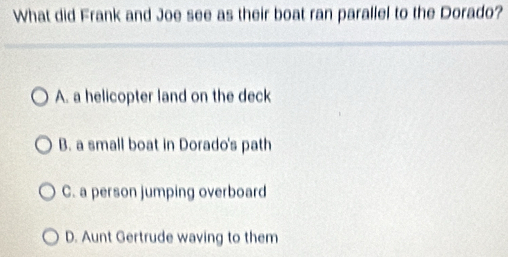 What did Frank and Joe see as their boat ran parallel to the Dorado?
A. a helicopter land on the deck
B. a small boat in Dorado's path
C. a person jumping overboard
D. Aunt Gertrude waving to them