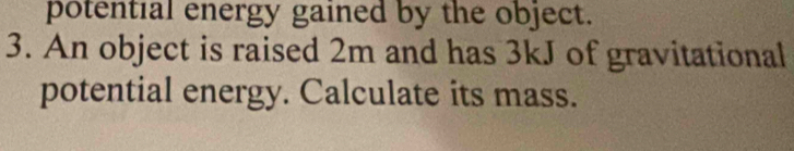 potential energy gained by the object. 
3. An object is raised 2m and has 3kJ of gravitational 
potential energy. Calculate its mass.