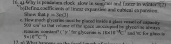 Why is pendulum clock slow in sum mer and faster in winter?(2) 
b)Define coefficients of linear expansión and cubical expansion. 
Show that gamma =3alpha (3)
c. How much glycerine must be placed inside a glass vessel of capacity
500cm^3 so that volume of the space unoccupied by glycerine always 
.remains constant? ( ˙ y 'for glycerine is 18* 10^(-5)C^(-1) and ' ∞ ' for glass is
9* 10^(40)C^(-10))
17, a) What happens on the