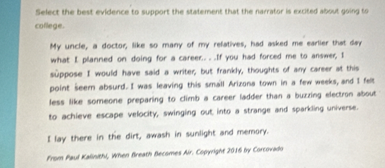 Select the best evidence to support the statement that the narrator is excited about going to 
coflege. 
My uncle, a doctor; like so many of my relatives, had asked me earlier that day 
what I planned on doing for a career.. . .If you had forced me to answer, I 
suppose I would have said a writer, but frankly, thoughts of any career at this 
point seem absurd. I was leaving this small Arizona town in a few weeks, and I felt 
less like someone preparing to climb a career ladder than a buzzing electron about 
to achieve escape velocity, swinging out into a strange and sparkling universe. 
I lay there in the dirt, awash in sunlight and memory. 
From Paul Kalinithi, When Breath Becomes Air. Copyright 2016 by Corcovado