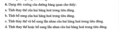 Dạng dốc xuống của đường bàng quan cho thấy:
a. Tính thay thế của hai hàng hoá trong tiêu dùng.
b. Tính bổ sung của hai hàng hoá trong tiêu dùng.
c. Tính thay thế và bổ sung lẫn nhau của hai hàng hoá trong tiêu dùng.
d. Tính thay thế hoặc bổ sung lẫn nhau của hai hàng hoá trong tiêu dùng.