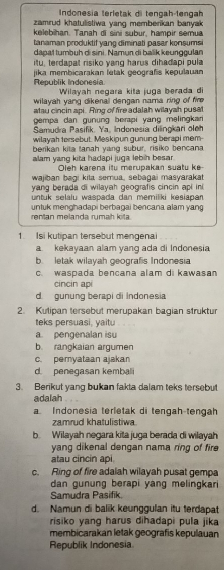 Indonesia terletak di tengah-tengah
zamrud khatulistiwa yang memberikan banyak
kelebihan. Tanah di sini subur, hampir semua
tanaman produktif yang diminati pasar konsumsi
dapat tumbuh di sini. Namun di balik keunggulan
itu, terdapat risiko yang harus dihadapi pula
jika membicarakan letak geografis kepulauan
Republik Indonesia
Wilayah negara kita juga berada di
wilayah yang dikenal dengan nama ring of fire
atau cincin api. Ring of fire adalah wilayah pusat
gempa dan gunung berapi yang melingkari
Samudra Pasifik. Ya Indonesia dilingkari oleh
wilayah tersebut. Meskipun gunung berapi mem-
berikan kita tanah yang subur, risiko bencana
alam yang kita hadapi juga lebih besar
Oleh karena itu merupakan suatu ke-
wajiban bagi kita semua, sebagai masyarakat
yang berada di wilayah geografis cincin api ini
untuk selalu waspada dan memiliki kesiapan
untuk menghadapi berbagai bencana alam yang
rentan melanda rumah kita
1. Isi kutipan tersebut mengenai
a kekayaan alam yang ada di Indonesia
b letak wilayah geografis Indonesia
c. waspada bencana alam di kawasan
cincin api
d gunung berapi di Indonesia
2. Kutipan tersebut merupakan bagian struktur
teks persuasi, yaitu
a pengenalan isu
b rangkaian argumen
c. pernyataan ajakan
d penegasan kembali
3. Berikut yang bukan fakta dalam teks tersebut
adalah
a Indonesia terletak di tengah-tengah
zamrud khatulistiwa
b Wilayah negara kita juga berada di wilayah
yang dikenal dengan nama ring of fire
atau cincin api
c. Ring of fire adalah wilayah pusat gempa
dan gunung berapi yang melingkari
Samudra Pasifik
d Namun di balik keunggulan itu terdapat
risiko yang harus dihadapi pula jika
membicarakan letak geografis kepulauan
Republik Indonesia