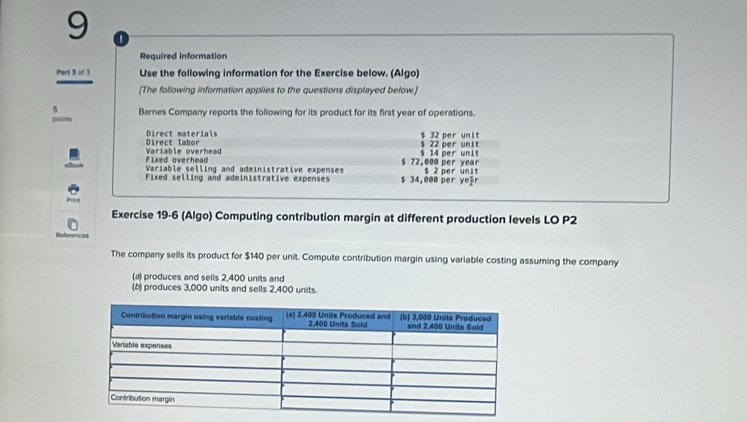 9 1
Required information
Part 3 of 3 Use the following information for the Exercise below. (Algo)
[The following information applies to the questions displayed below.]
5
Barnes Company reports the following for its product for its first year of operations.
pointa
Direct materials $ 32 per unit
Direct labor $ 22 per unit
Variable overhead $ 14 per unit
Fixed overhead $ 72,000 per year
Variable selling and administrative expenses $ 2 per unit
Fixed selling and administrative expenses $ 34,000 per ye]r
Exercise 19-6 (Algo) Computing contribution margin at different production levels LO P2
The company sells its product for $140 per unit. Compute contribution margin using variable costing assuming the company
(a) produces and sells 2,400 units and
(b) produces 3,000 units and sells 2,400 units.