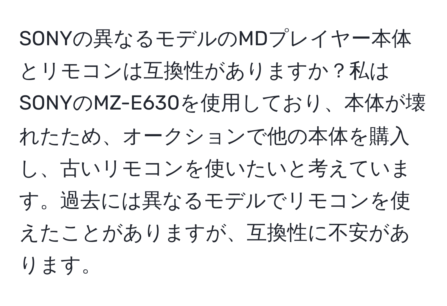 SONYの異なるモデルのMDプレイヤー本体とリモコンは互換性がありますか？私はSONYのMZ-E630を使用しており、本体が壊れたため、オークションで他の本体を購入し、古いリモコンを使いたいと考えています。過去には異なるモデルでリモコンを使えたことがありますが、互換性に不安があります。