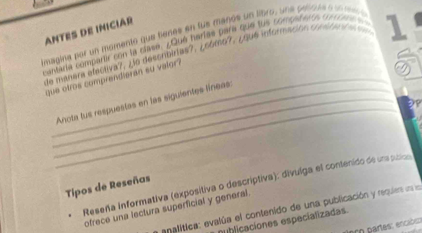 ANTES DE INICIAR 
Imagina por un momento que fienes en fus maños un libro, una celoas e u n re e 
cantaría compartir con la clase. ¿Qué harías para que tus companeros co c o r ne 
de manera efectiva7, ¿io describirias?, ¿cómo?, ¿qué información consr en d a e 1
que otros comprendieran su valor ? 
_ 
__Anota tus respuestas en las siguientes líneas: 
Reseña informativa (exposítiva o descriptiva): divuíga el contenido de una publico 
Tipos de Reseñas 
ofrece una lectura superficial y general 
a analítica: evalúa el contenido de una publicación y requiera una ln 
nublicaciones especializadas. 
nç o partes; encabe;