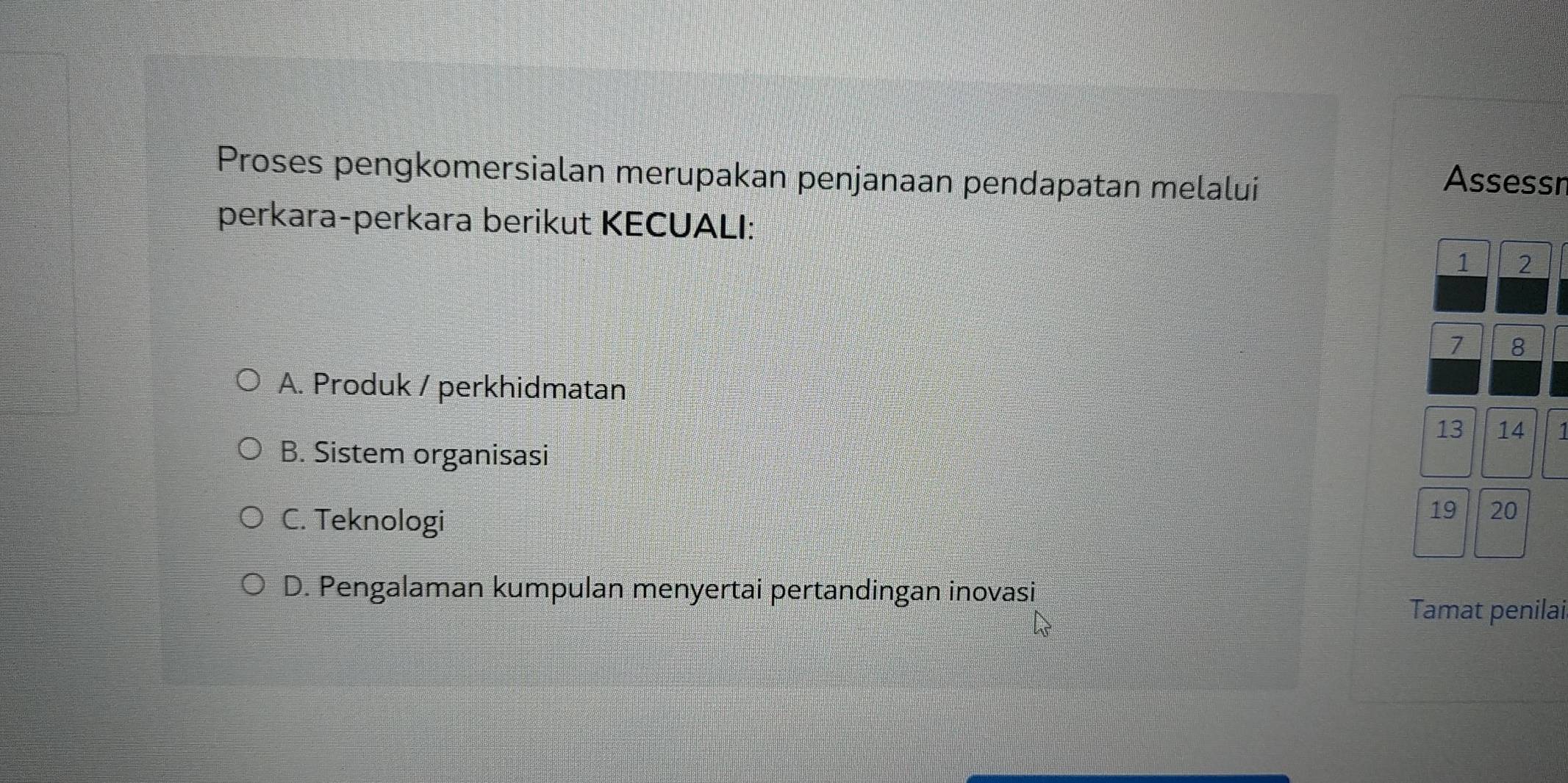 Proses pengkomersialan merupakan penjanaan pendapatan melaluí Assessn
perkara-perkara berikut KECUALI:
1 2
7 8
A. Produk / perkhidmatan
13 14 1
B. Sistem organisasi
C. Teknologi
19 20
D. Pengalaman kumpulan menyertai pertandingan inovasi
Tamat penilai