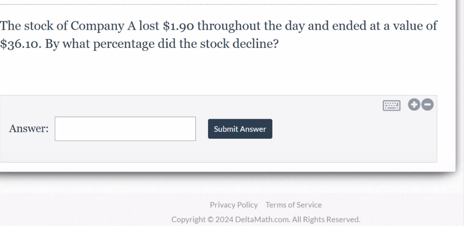 The stock of Company A lost $1.90 throughout the day and ended at a value of
$36.10. By what percentage did the stock decline? 
Answer: □ Submit Answer 
Privacy Policy Terms of Service 
Copyright © 2024 DeltaMath.com. All Rights Reserved.