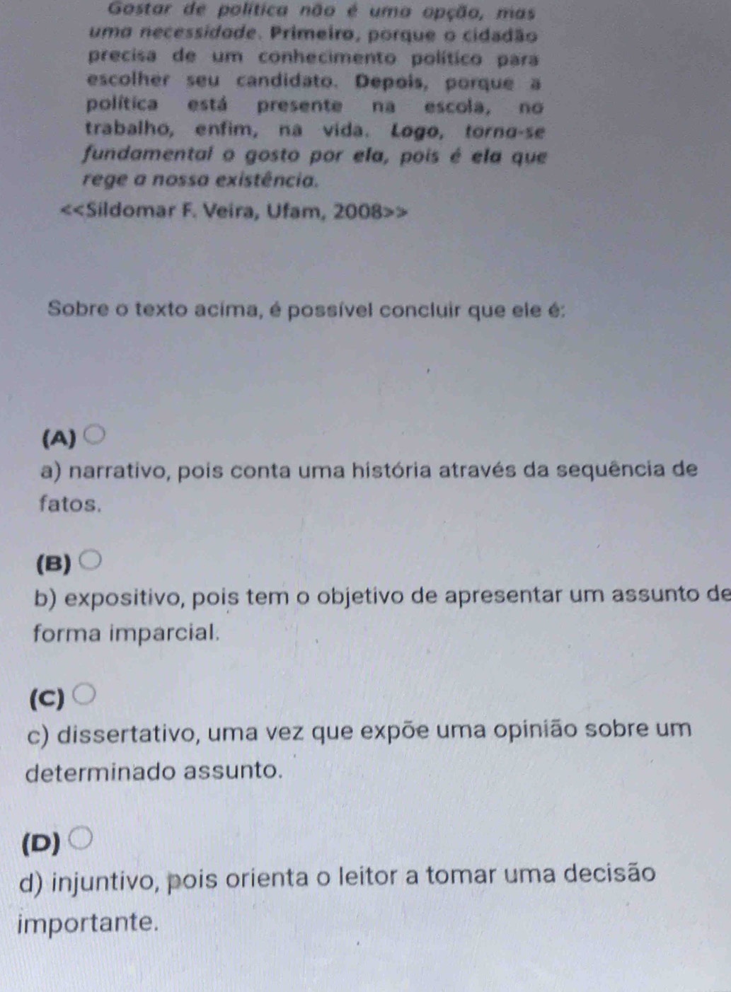 Gostar de política não é uma opção, mas
uma necessidade. Primeiro, porque o cidadão
precisa de um conhecimento político para
escolher seu candidato. Depois, porque a
política está presente na escola, no
trabalho, enfim, na vida. Logo, torno-se
fundamental o gosto por ela, pois é ela que
rege a nossa existência.
<<Sildomar F. Veira, Ufam, 2008>>
Sobre o texto acima, é possível concluir que ele é:
(A)
a) narrativo, pois conta uma história através da sequência de
fatos.
(B)
b) expositivo, pois tem o objetivo de apresentar um assunto de
forma imparcial.
(C)
c) dissertativo, uma vez que expõe uma opinião sobre um
determinado assunto.
(D)
d) injuntivo, pois orienta o leitor a tomar uma decisão
importante.