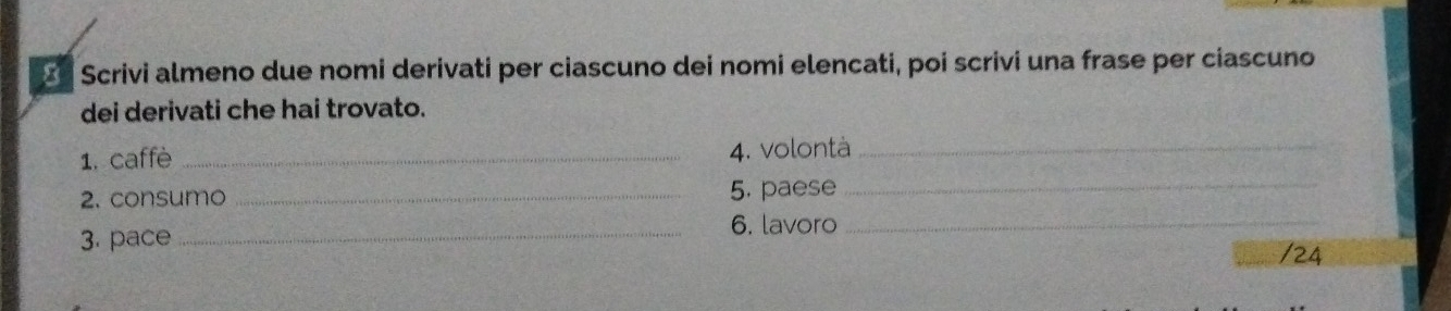 × Scrivi almeno due nomi derivati per ciascuno dei nomi elencati, poi scrivi una frase per ciascuno 
dei derivati che hai trovato. 
1. caffè _4. volontà_ 
2. consumo _5. paese_ 
3. pace _6. lavoro_ 
/24