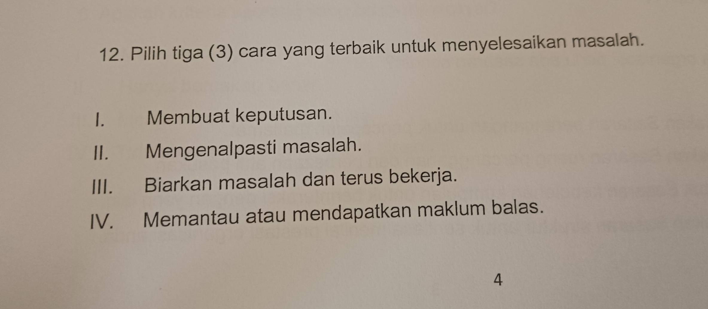 Pilih tiga (3) cara yang terbaik untuk menyelesaikan masalah.
I. Membuat keputusan.
II. Mengenalpasti masalah.
III. Biarkan masalah dan terus bekerja.
IV. Memantau atau mendapatkan maklum balas.
4