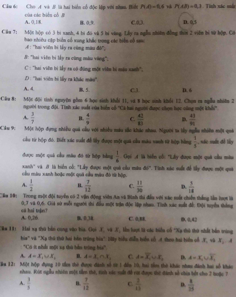 Cho A và B là hai biển cố độc lập với nhau. Biết P(A)=0,6 và P(AB)=0,3 Tính xác suất
của các biến cố B
A. 0,18. B. 0,9. C.0,3. D. 0,5
Câu 7: Một hộp có 3 bí xanh, 4 bi đó và 5 bì vàng. Lầy ra ngẫu nhiên đồng thời 2 viên bị từ hộp, Có
bao nhiêu cặp biến cố xung khắc trong các biển cổ sau:
A : "hai viên bi lấy ra cũng màu đồ";
B: "hai viên bí lấy ra cùng màu vàng",
C : 'hai viên bị lấy ra có đúng một viên bị máu xanh';
D : 'hai viên bí lấy ra khác màu''.
A. 4. B. 5. C.3. D. 6
Câu 8: Một đội tinh nguyện gồm 6 học sinh khổi 11, và 8 học sinh khổi 12. Chọn ra ngẫu nhiên 2
người trong đội. Tính xác suất của biển cố 'Cả hai người được chọn học cùng một khổi'
A.  3/7   4/9   42/83   43/91 
B.
C.
D.
Câu 9: Một hộp đựng nhiều quả cầu với nhiều màu sắc khác nhau, Người ta lấy ngẫu nhiên một quả
cầu từ hộp đó. Biết xác suất để lấy được một quá cầu mâu xanh từ hộp bằng  1/5  , xác suất đề lấy
được một quả cầu màu đó từ hộp bằng  1/6 . Gọi ,4 là biển cố: "Lấy được một quả cầu màu
xanh" và B là biến cố: “Lấy được một quả cầu mâu đố”. T. Tinh xác suất để lấy được một quả
cầu màu xanh hoặc một quả cầu mâu đỏ từ hộp.
A.  1/2   7/12   11/30   5/18 
B.
C.
D.
Cầu 10: Trong một đội tuyển có 2 vận động viên An và Bình thi đầu với xác suất chiến thắng lần hượt là
0,7 và 0,6. Giả sử mỗi người thi đấu một trận độc lập nhau. Tỉnh xác sất để: Đội tuyển thắng
cá hai trận?
A. 0,26 B. 0.38. C. 0,88. D. 0,42
Cầu 11: Hai xạ thủ bản cung vào bia. Gọi X, và Ay lần lượt là các biển cổ "Xạ thủ thứ nhất bản trùng
bia" và "Xạ thủ thứ hai bản trúng bia". Mãy biểu diễn biển có 4 theo hai biển cổ X, và x_2
'Có ít nhất một xạ thủ bắn trùng bia''.
A. A=X_1∪ X_2 B. A=X_1∩ X_2 C. A=overline X_1∪ X_2 D. A=X_1∪ overline X_2
Tầu 12: Một hộp đựng 10 tầm thẻ được đánh số từ 1 đến 10, hai tâm thờ khác nhau đánh hai số khác
nhau. Rút ngẫu nhiên một tầm thẻ, tinh xác suất đề rát được thể đánh số chia bết cho 2 buặc 7
A.  3/5   7/12  C.  2/13  D.  8/15 
B.