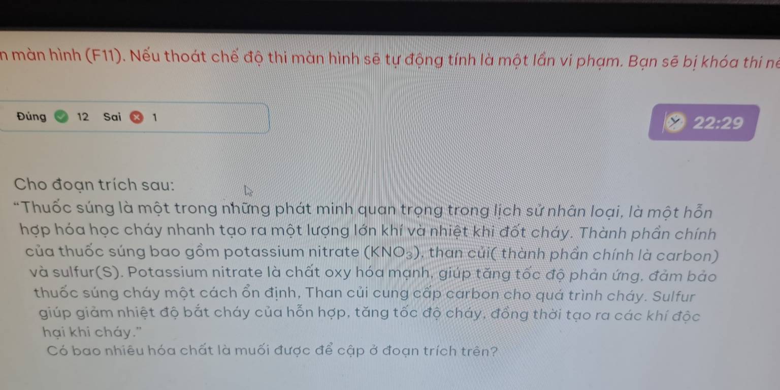 in màn hình (F11). Nếu thoát chế độ thi màn hình sẽ tự động tính là một lần vi phạm. Bạn sẽ bị khóa thi né 
Đúng 12 Sai 1
22:29
Cho đoạn trích sau: 
*Thuốc súng là một trong những phát minh quan trọng trong lịch sử nhân loại, là một hỗn 
hợp hóa học cháy nhanh tạo ra một lượng lớn khí và nhiệt khi đốt cháy. Thành phần chính 
của thuốc súng bao gồm potassium nitrate (KNO_3) , than củi( thành phần chính là carbon) 
và sulfur(S). Potassium nitrate là chất oxy hóa mạnh, giúp tăng tốc độ phản ứng, đảm bảo 
thuốc súng cháy một cách ổn định, Than củi cung cấp carbon cho quá trình cháy. Sulfur 
giúp giảm nhiệt độ bắt cháy của hỗn hợp, tăng tốc độ cháy, đồng thời tạo ra các khí độc 
hại khi cháy." 
Có bao nhiêu hóa chất là muối được để cập ở đoạn trích trên?