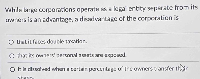 While large corporations operate as a legal entity separate from its
owners is an advantage, a disadvantage of the corporation is
that it faces double taxation.
that its owners' personal assets are exposed.
it is dissolved when a certain percentage of the owners transfer th ir
shares