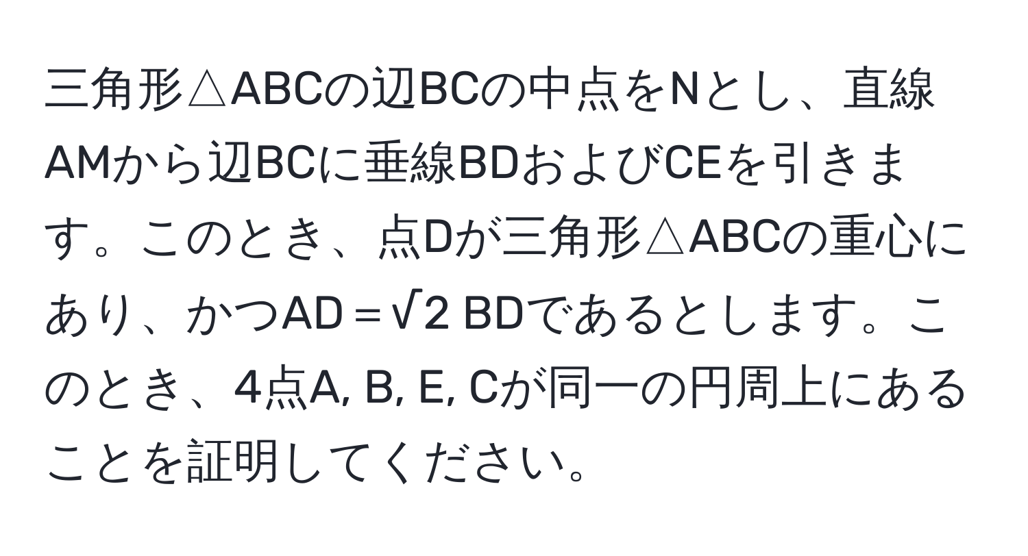 三角形△ABCの辺BCの中点をNとし、直線AMから辺BCに垂線BDおよびCEを引きます。このとき、点Dが三角形△ABCの重心にあり、かつAD＝√2 BDであるとします。このとき、4点A, B, E, Cが同一の円周上にあることを証明してください。