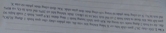 Đốt cháy 26, 7 gam chất hữu cơ X bằng không khí vừa đủ, sản phẩm cháy cho qua binh 1 đựng H_2SO_4 _ 
đặc, dư và bình 2 đựng nước vôi trong dư. Kết quả: khối lượng bình 1 tăng thêm 18, 9 gam, bình 2 xuất hiện 90
gam kết tùa; khi thoát ra khôi bình 2 cô thể tích 104, 16 lít (đktc). Biết: không khí có 20% thể tích là thể tích là N_2 X có công thức phân từ trùng với công thức đơn giản nhất. Xác định công thức phân tử của X. và 80%
O_2
_