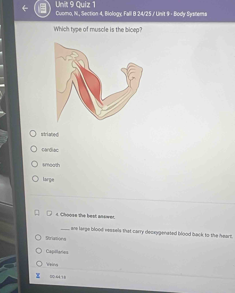 Cuomo, N., Section 4, Biology, Fall B 24/25 / Unit 9 - Body Systems
Which type of muscle is the bicep?
striated
cardiac
smooth
large
4. Choose the best answer.
_are large blood vessels that carry deoxygenated blood back to the heart.
Striations
Capillaries
Veins
00:4 4:18