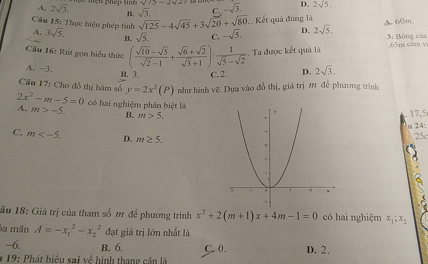 A. 2sqrt(3). e mện phép tinh sqrt(75)-2sqrt(2)7
B. sqrt(3). -sqrt(3). D. 2sqrt(5). 
C.
Câu 15: Thực hiện phép tính sqrt(125)-4sqrt(45)+3sqrt(20)+sqrt(80).. Kết quả đúng là
A. 60m.
A. 3sqrt(5). -sqrt(5).
D. 2sqrt(5).
B. sqrt(5). C. 3: Bóng của
Câu 16: Rút gọn biểu thức ( (sqrt(10)-sqrt(5))/sqrt(2)-1 + (sqrt(6)+sqrt(2))/sqrt(3)+1 ): 1/sqrt(5)-sqrt(2) . Ta được kết quả là
, 65m căm v
A. −3.
B. 3. C. 2.
D. 2sqrt(3). 
Câu 17: Cho đồ thị hàm số y=2x^2(P) như hình vẽ. Dựa vào đồ thị, giá trị m để phương trình
2x^2-m-5=0 có hai nghiệm phân biệt là
A. m>-5. B. m>5.
17,5
C. m . 
u 24:
D. m≥ 5. 25c
âu 18: Giá trị của tham số m để phương trình x^2+2(m+1)x+4m-1=0 có hai nghiệm x_1; x_2
a mãn A=-x_1^2-x_2^2 đạt giá trị lớn nhất là
~6. B. 6. C. 0. D. 2.
* 19: Phát biểu sai về hình thang cân là