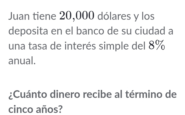 Juan tiene 20,000 dólares y los 
deposita en el banco de su ciudad a 
una tasa de interés simple del 8%
anual. 
¿Cuánto dinero recibe al término de 
cinco años?