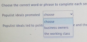 Choose the correct word or phrase to complete each se 
Populist ideals promoted choose 
choose 
Populist ideals led to politi business owners e and th 
the working class