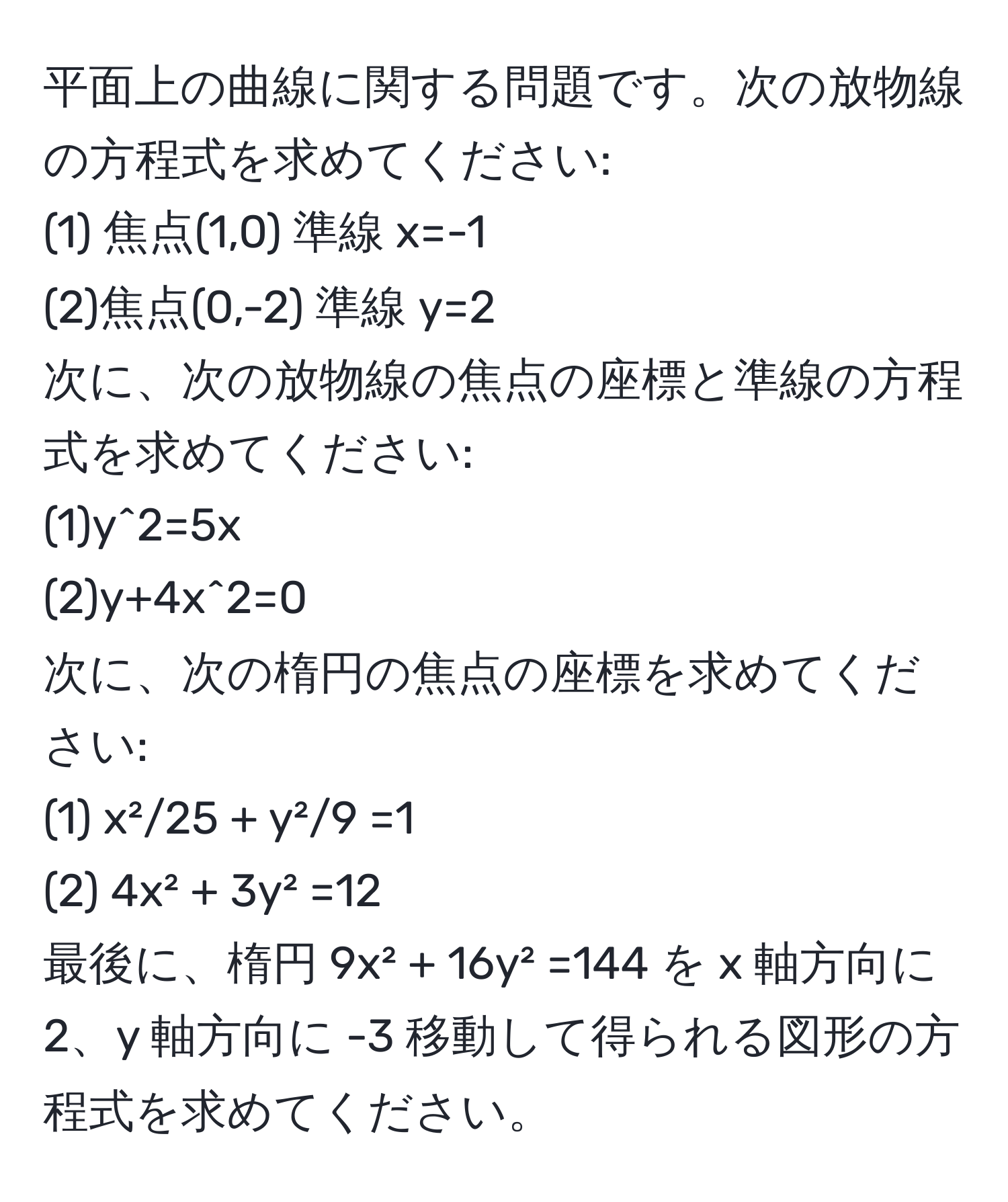 平面上の曲線に関する問題です。次の放物線の方程式を求めてください:  
(1) 焦点(1,0) 準線 x=-1  
(2)焦点(0,-2) 準線 y=2  
次に、次の放物線の焦点の座標と準線の方程式を求めてください:  
(1)y^2=5x  
(2)y+4x^2=0  
次に、次の楕円の焦点の座標を求めてください:  
(1) x²/25 + y²/9 =1  
(2) 4x² + 3y² =12  
最後に、楕円 9x² + 16y² =144 を x 軸方向に2、y 軸方向に -3 移動して得られる図形の方程式を求めてください。