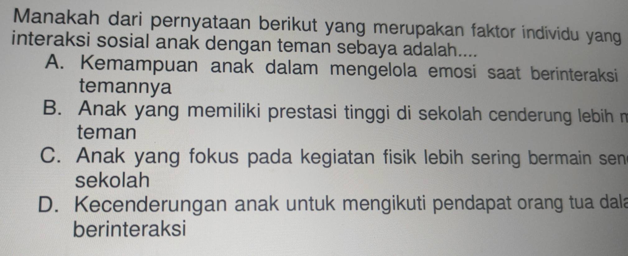 Manakah dari pernyataan berikut yang merupakan faktor individu yang
interaksi sosial anak dengan teman sebaya adalah....
A. Kemampuan anak dalam mengelola emosi saat berinteraksi
temannya
B. Anak yang memiliki prestasi tinggi di sekolah cenderung lebih n
teman
C. Anak yang fokus pada kegiatan fisik lebih sering bermain sen
sekolah
D. Kecenderungan anak untuk mengikuti pendapat orang tua dala
berinteraksi