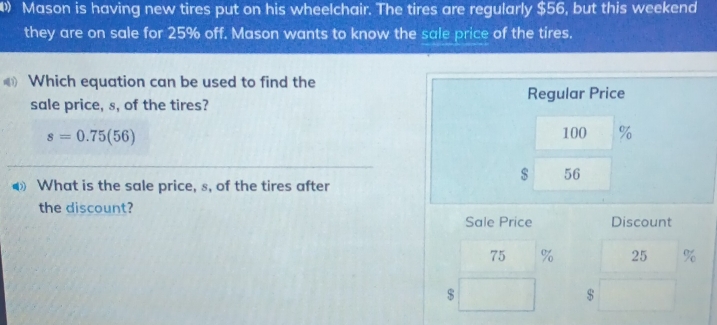 Mason is having new tires put on his wheelchair. The tires are regularly $56, but this weekend 
they are on sale for 25% off. Mason wants to know the sale price of the tires. 
Which equation can be used to find the 
sale price, s, of the tires? Regular Price
s=0.75(56)
100 %
$ 56
What is the sale price, s, of the tires after 
the discount? 
Sale Price Discount
75 % 25 %
$
$