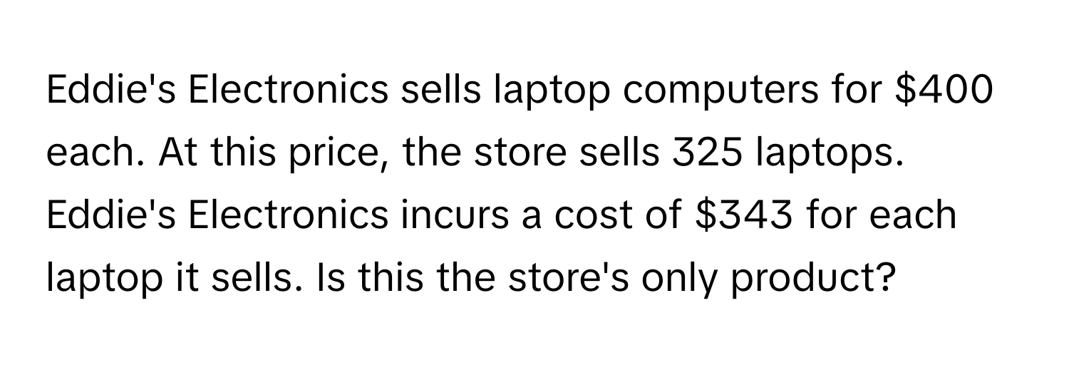 Eddie's Electronics sells laptop computers for $400 each. At this price, the store sells 325 laptops. Eddie's Electronics incurs a cost of $343 for each laptop it sells. Is this the store's only product?