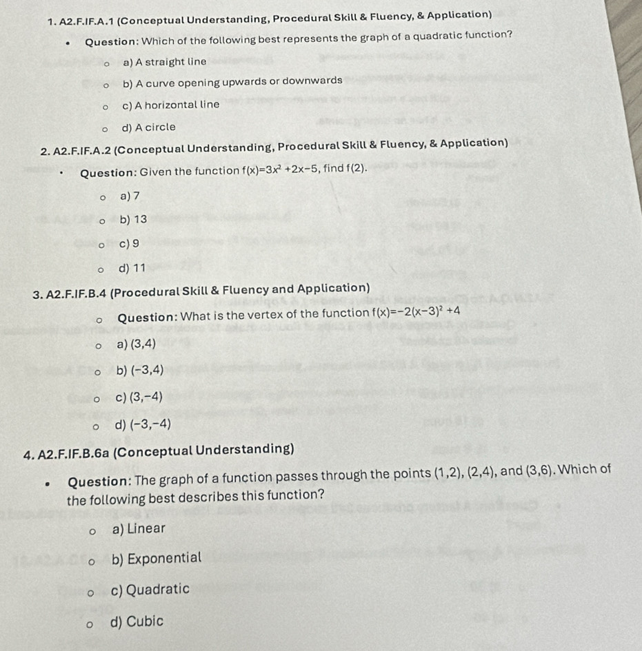 A2.F.IF.A.1 (Conceptual Understanding, Procedural Skill & Fluency, & Application)
Question: Which of the following best represents the graph of a quadratic function?
a) A straight line
b) A curve opening upwards or downwards
c) A horizontal line
d) A circle
2. A2.F.IF.A.2 (Conceptual Understanding, Procedural Skill & Fluency, & Application)
Question: Given the function f(x)=3x^2+2x-5 , find f(2).
a) 7
b) 13
c) 9
d) 11
3. A2.F.IF.B.4 (Procedural Skill & Fluency and Application)
Question: What is the vertex of the function f(x)=-2(x-3)^2+4
a) (3,4)
b) (-3,4)
c) (3,-4)
d) (-3,-4)
4. A2.F.IF.B.6a (Conceptual Understanding)
Question: The graph of a function passes through the points (1,2), (2,4) , and (3,6). Which of
the following best describes this function?
a) Linear
b) Exponential
c) Quadratic
d) Cubic