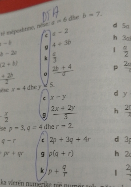 të mēposhtme, nëse: a=6 dhe b=7. 
d 5a
C a-2
hé 30
-b g 4+3b
b-2a
k  a/3 
 a/2 
(2+b)
 (+2b)/2  。  (2b+4)/a 
p frac 2a
êse x=4 dhe y=5. 
C x-y
d y·
- x/2 
g  (2x+2y)/3 
h  20/3 
se p=3, q=4 dhe r=2.
q-r C 2p+3q+4r dì 3p
+pr+qr g p(q+r) h 2
k p+ q/r 
| frac 2
ka vlerën numerike nië numer to