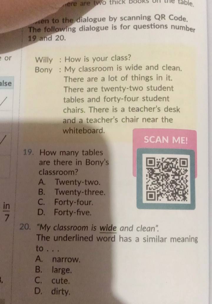 here are two thick books on the table.
ten to the dialogue by scanning QR Code.
The following dialogue is for questions number
19 and 20.
or Willy : How is your class?
Bony : My classroom is wide and clean.
There are a lot of things in it.
alse
There are twenty-two student
tables and forty-four student
chairs. There is a teacher's desk
and a teacher's chair near the
whiteboard.
SCAN ME!
19. How many tables
are there in Bony's
classroom?
A. Twenty-two.
B. Twenty-three.
C. Forty-four.
 in/7  D. Forty-five.
20. “My classroom is wide and clean”.
The underlined word has a similar meaning
to . . .
A. narrow.
B. large.
C. cute.
D. dirty.