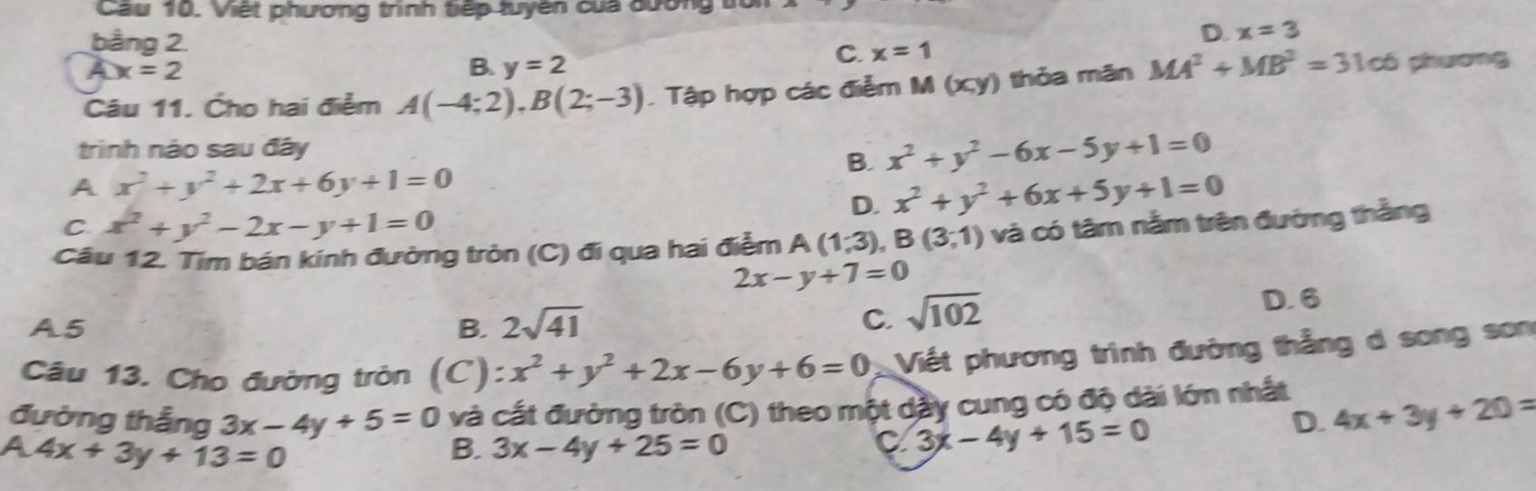 Cau 10. Việt phương trình tếp tuyên của đương
D. x=3
bằng 2. C. x=1
Cx=2
B. y=2
Câu 11. Cho hai điểm A(-4;2), B(2;-3) Tập hợp các điễm M(x,y) ) thỏa mãn MA^2+MB^2=31c6 phnương
trình nào sau đây
B. x^2+y^2-6x-5y+1=0
A x^2+y^2+2x+6y+1=0
D. x^2+y^2+6x+5y+1=0
C x^2+y^2-2x-y+1=0
Cầu 12. Tim bán kính đưởng tròn (C) đi qua hai điểm A(1,3) .B(3,1) và có tâm nằm trên đường thắng
2x-y+7=0
D. 6
A5
B. 2sqrt(41) C. sqrt(102)
Câu 13. Cho đường tròn (C) :x^2+y^2+2x-6y+6=0 Viết phương trình đường thẳng d song son
đường thắng 3x-4y+5=0 và cất đường tròn (C) theo một dày cung có độ dài lớn nhất 4x+3y+20=
D.
a 4x+3y+13=0
B. 3x-4y+25=0
C 3x-4y+15=0