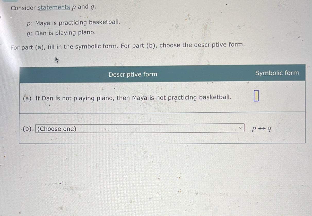 Consider statements p and q.
p: Maya is practicing basketball.
q: Dan is playing piano.
For part (a), fill in the symbolic form. For part (b), choose the descriptive form.