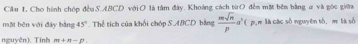 Cho hình chóp đều S. ABCD vớiO là tâm đáy. Khoảng cách từO đến mặt bên bằng a và góc giữa 
mặt bên với đáy bằng 45°. Thể tích của khối chóp S. ABCD bằng  msqrt(n)/p a^3 ( p,n là các số nguyên tố, m là số 
nguyên). Tính m+n-p.