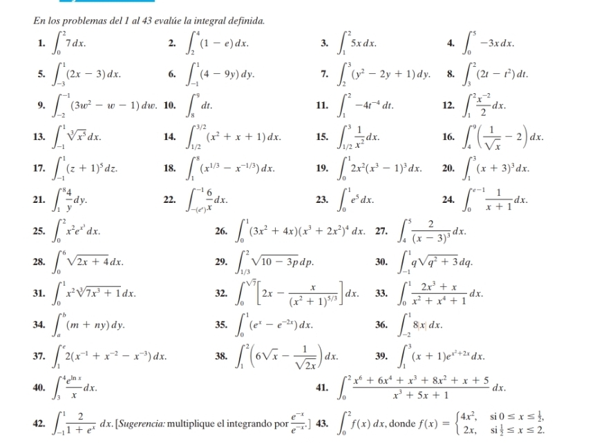 En los problemas del 1 al 43 evalúe la integral definida.
1. ∈t _0^(27dx. ∈t _2^4(1-e)dx. 3. ∈t _1^25xdx. 4. ∈t _0^5-3xdx.
2.
5. ∈t _(-3)^1(2x-3)dx. 6. ∈t _(-1)^1(4-9y)dy. 7. ∈t _2^3(y^2)-2y+1)dy. 8. ∈t _3^(2(2t-t^2))dt.
9. ∈t _(-2)^(-1)(3w^2-w-1) dw. 10. ∈t _8^(9dt. 11. ∈t _1^2-4t^-4)dt. 12. ∈t _1^(2frac x^-2)2dx.
13. ∈t _(-1)^1sqrt[3](x^5)dx. 14. ∈t _(1/2)^(3/2)(x^2+x+1)dx. 15. ∈t _(1/2)^3 1/x^2 dx. 16. ∈t _4^(9(frac 1)sqrt(x)-2)dx.
17. ∈t _(-1)^1(z+1)^5dz. 18. ∈t _1^(8(x^1/3)-x^(-1/3))dx. 19. ∈t _0^(12x^2)(x^3-1)^3dx. 20. ∈t _1^(3(x+3)^3)dx.
21. ∈t _1^(8frac 4)ydy. 22. ∈t _-(e^x)^-1 6/x dx. 23. ∈t _0^(1e^5)dx. 24. ∈t _0^((e-1)frac 1)x+1dx.
25. ∈t _0^(2x^2)e^(x^3)dx. 26. ∈t _0^(1(3x^2)+4x)(x^3+2x^2)^4dx. 27. ∈t _4^(5frac 2)(x-3)^3dx.
28. ∈t _0^(6sqrt(2x+4)dx. 29. ∈t _(1/3)^2sqrt 10-3p)dp. 30. ∈t _(-1)^1qsqrt(q^2+3)dq.
31. ∈t _0^(1x^2)sqrt[3](7x^3+1)dx. 32. ∈t _0^((sqrt(7))[2x-frac x)(x^2+1)^5/3]dx. 33. ∈t _0^(1frac 2x^3)+xx^2+x^4+1dx.
34. ∈t _a^(b(m+ny)dy. 35. ∈t _0^1(e^x)-e^(-2x))dx. 36. ∈t _(-2)^18|x|dx.
37. ∈t _1^(e2(x^-1)+x^(-2)-x^(-3))dx. 38. ∈t _1^(2(6sqrt(x)-frac 1)sqrt(2x))dx. 39. ∈t _1^(3(x+1)e^x^2)+2xdx.
40. ∈t _3^(4frac e^ln x)xdx. 41. ∈t _0^(2frac x^6)+6x^4+x^3+8x^2+x+5x^3+5x+1dx.
42. ∈t _(-1)^1 2/1+e^x dx. [Sugerencia: multiplique el integrando por  (e^(-x))/e^(-x) .] 43. ∈t _0^(2f(x)dx. , donde f(x)=beginarray)l 4x^2,si0≤ x≤  1/2 , 2x,si 1/2 ≤ x≤ 2.endarray.