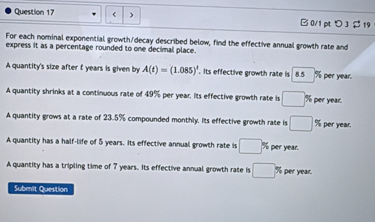 < > B 0/1 pt つ 3 $ 19
For each nominal exponential growth/decay described below, find the effective annual growth rate and
express it as a percentage rounded to one decimal place.
A quantity's size after t years is given by A(t)=(1.085)^t. Its effective growth rate is 8.5% per year.
A quantity shrinks at a continuous rate of 49% per year. Its effective growth rate is □ % per year.
A quantity grows at a rate of 23.5% compounded monthly. Its effective growth rate is □ % per year.
A quantity has a half-life of 5 years. Its effective annual growth rate is □ % per year.
A quantity has a tripling time of 7 years. Its effective annual growth rate is □ % per year.
Submit Question