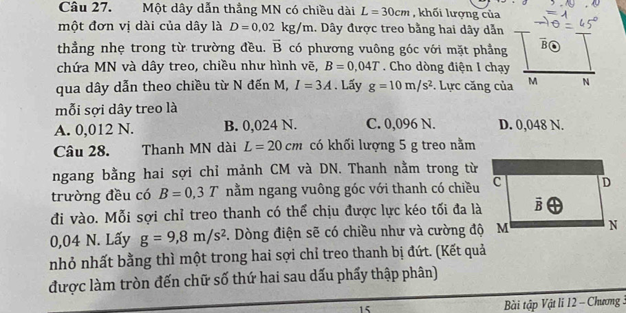 Một dây dẫn thẳng MN có chiều dài L=30cm , khối lượng của
một đơn vị dài của dây là D=0,02kg/m 1. Dây được treo bằng hai dây dẫn
thẳng nhẹ trong từ trường đều. vector B có phương vuông góc với mặt phẳng B(
chứa MN và dây treo, chiều như hình vẽ, B=0,04T Cho dòng điện I chạy
qua dây dẫn theo chiều từ N đến M, I=3A. Lấy g=10m/s^2. Lực căng của M N
mỗi sợi dây treo là
A. 0,012 N. B. 0,024 N. C. 0,096 N. D. 0,048 N.
Câu 28. Thanh MN dài L=20cm có khối lượng 5 g treo nằm
ngang bằng hai sợi chỉ mảnh CM và DN. Thanh nằm trong từ
trường đều có B=0,3T nằm ngang vuông góc với thanh có chiều
đi vào. Mỗi sợi chỉ treo thanh có thể chịu được lực kéo tối đa là
0,04 N. Lấy g=9,8m/s^2 1. Dòng điện sẽ có chiều như và cường độ M
nhỏ nhất bằng thì một trong hai sợi chỉ treo thanh bị đứt. (Kết quả
được làm tròn đến chữ số thứ hai sau dấu phẩy thập phân)
15
Bài tập Vật lí 12 - Chương :