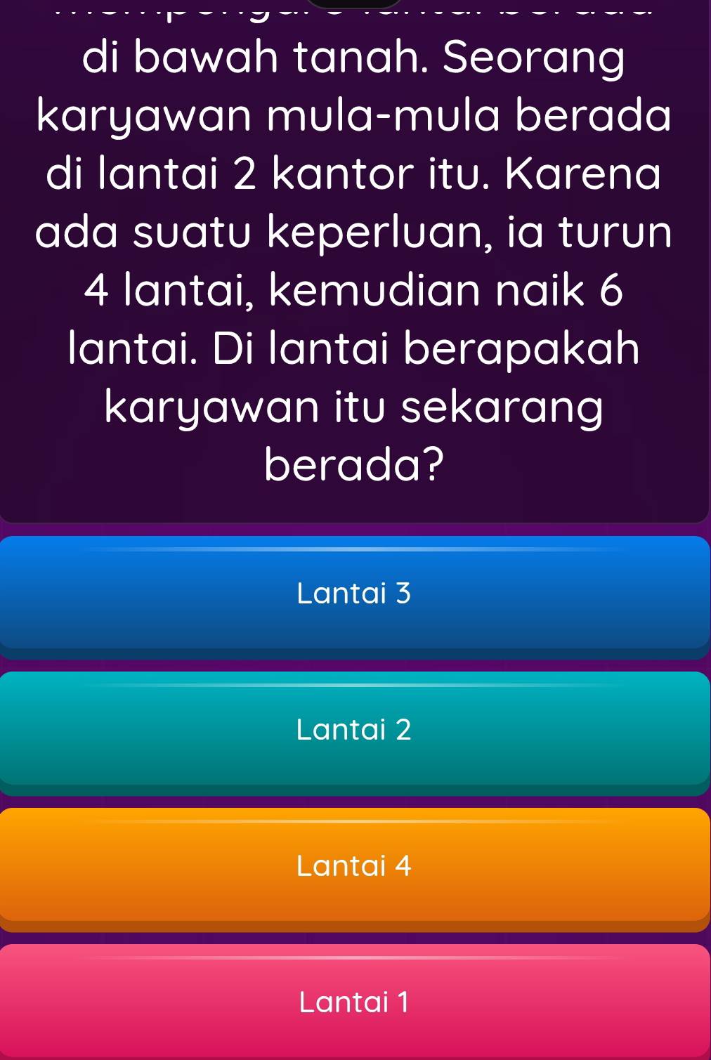 di bawah tanah. Seorang
karyawan mula-mula berada
di lantai 2 kantor itu. Karena
ada suatu keperluan, ia turun
4 lantai, kemudian naik 6
lantai. Di lantai berapakah
karyawan itu sekarang
berada?
Lantai 3
Lantai 2
Lantai 4
Lantai 1