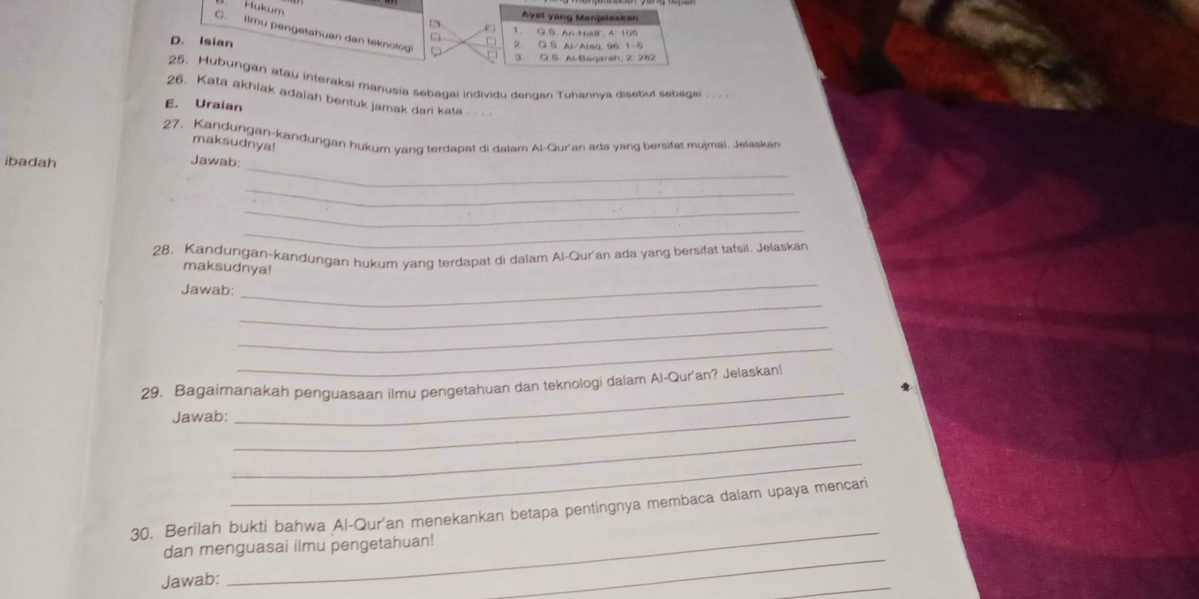 Hukum
Ayst yang Manjelsakan
C. llmu pengetahuan dan teknologi
1 Q.S. AnHisa, 4: 105
2 O.S. Al Aleq, 96.1 -5
D. Isian 3. O.S. Al-Baqarah, 2: 282
25. Hubungan atau interaksi manusia sebagai individu dengan Tuhannya disebut sebagai . . .
26. Kata akhlak adalah bentuk jamak dari kata . . . .
E. Uraian
27. Kandungan-kandungan hukum yang terdapat di dalam Al-Qur'an ada yang bersifat mujmal. Jelaskan
maksudnya!
_
ibadah Jawab:
_
_
_
28. Kandungan-kandungan hukum yang terdapat di dalam Al-Qur'an ada yang bersifat tafsil. Jelaskan
maksudnya!
Jawab:
_
_
_
_
29. Bagaimanakah penguasaan ilmu pengetahuan dan teknologi dalam Al-Qur'an? Jelaskan!
Jawab:_
_
_
_
_
30. Berilah bukti bahwa Al-Qur'an menekankan betapa pentingnya membaca dalam upaya mencari
dan menguasai ilmu pengetahuan!
Jawab:
_
_