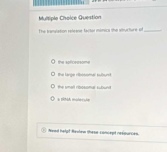 Question
The translation release factor mimics the structure of _.
the spliceosome
the large ribosomal subunit
the small ribosomal subunit
a tRNA molecule
Need help? Review these concept resources.