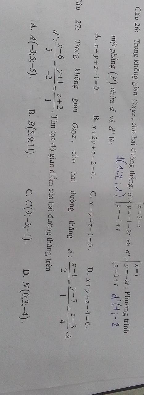 Trong không gian Oxyz , cho hai đường thẳng: beginarrayr d: beginarrayr x=3+t y=-1-2t z=-1+tendarray. và d':beginarrayl x=t y=-2t z=1+tendarray.. Phương trình
mặt phẳng (P) chứa d và d' là:
A. x+y+z-1=0. B. x+2y+z-2=0. C. x-y+z-1=0. D. x+y+z-4=0. 
Câu 27: Trong không gian Oxyz , cho hai đường thẳng d:  (x-1)/2 = (y-7)/1 = (z-3)/4 va
d': (x-6)/3 = (y+1)/-2 = (z+2)/1 . Tìm tọa độ giao điểm của hai đường thẳng trên
A. A(-3;5;-5). B. B(5;9;11). C. C(9;-3;-1). D. N(0;3;-4).