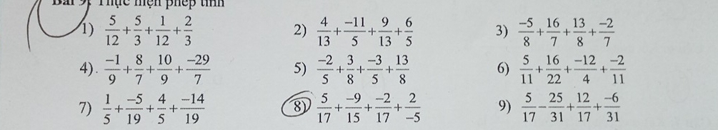 Thực mện phếp tíí 
1)  5/12 + 5/3 + 1/12 + 2/3   4/13 + (-11)/5 + 9/13 + 6/5   (-5)/8 + 16/7 + 13/8 + (-2)/7 
2) 
3) 
4).  (-1)/9 + 8/7 + 10/9 + (-29)/7   (-2)/5 + 3/8 + (-3)/5 + 13/8   5/11 + 16/22 + (-12)/4 + (-2)/11 
5) 
6) 
7)  1/5 + (-5)/19 + 4/5 + (-14)/19   5/17 + (-9)/15 + (-2)/17 + 2/-5  9)  5/17 - 25/31 + 12/17 + (-6)/31 
8)