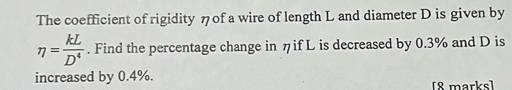 The coefficient of rigidity ηof a wire of length L and diameter D is given by
eta = kL/D^4 . Find the percentage change in ηif L is decreased by 0.3% and D is 
increased by 0.4%. 
[8 marks]