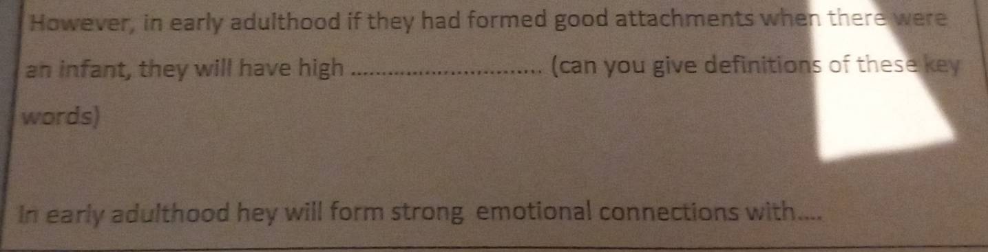 However, in early adulthood if they had formed good attachments when there were 
an infant, they will have high _(can you give definitions of these key 
words) 
In early adulthood hey will form strong emotional connections with....