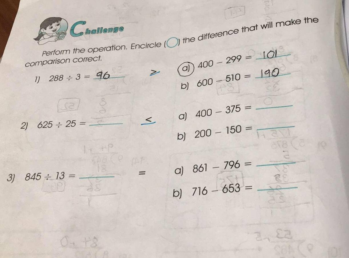 hallenge 
_ 
Perform the operation. Encircle ( ) the difference that will make the 
comparison correct. 
_ 
a) 400-299=
1) 288/ 3= _ 
b) 600-510=
_ 
a) 400-375= _ 
2) 625/ 25= _ 
b) 200-150= _ 
3) 845/ 13= _ 861-796=
_ 
= a) 
b) 716-653= _