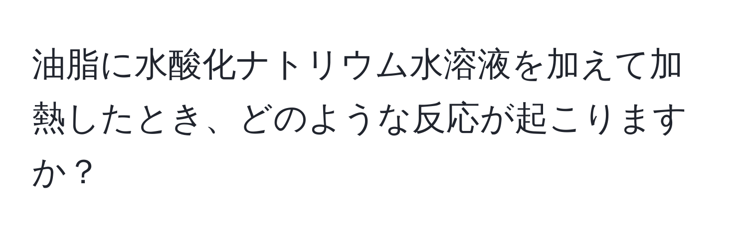 油脂に水酸化ナトリウム水溶液を加えて加熱したとき、どのような反応が起こりますか？