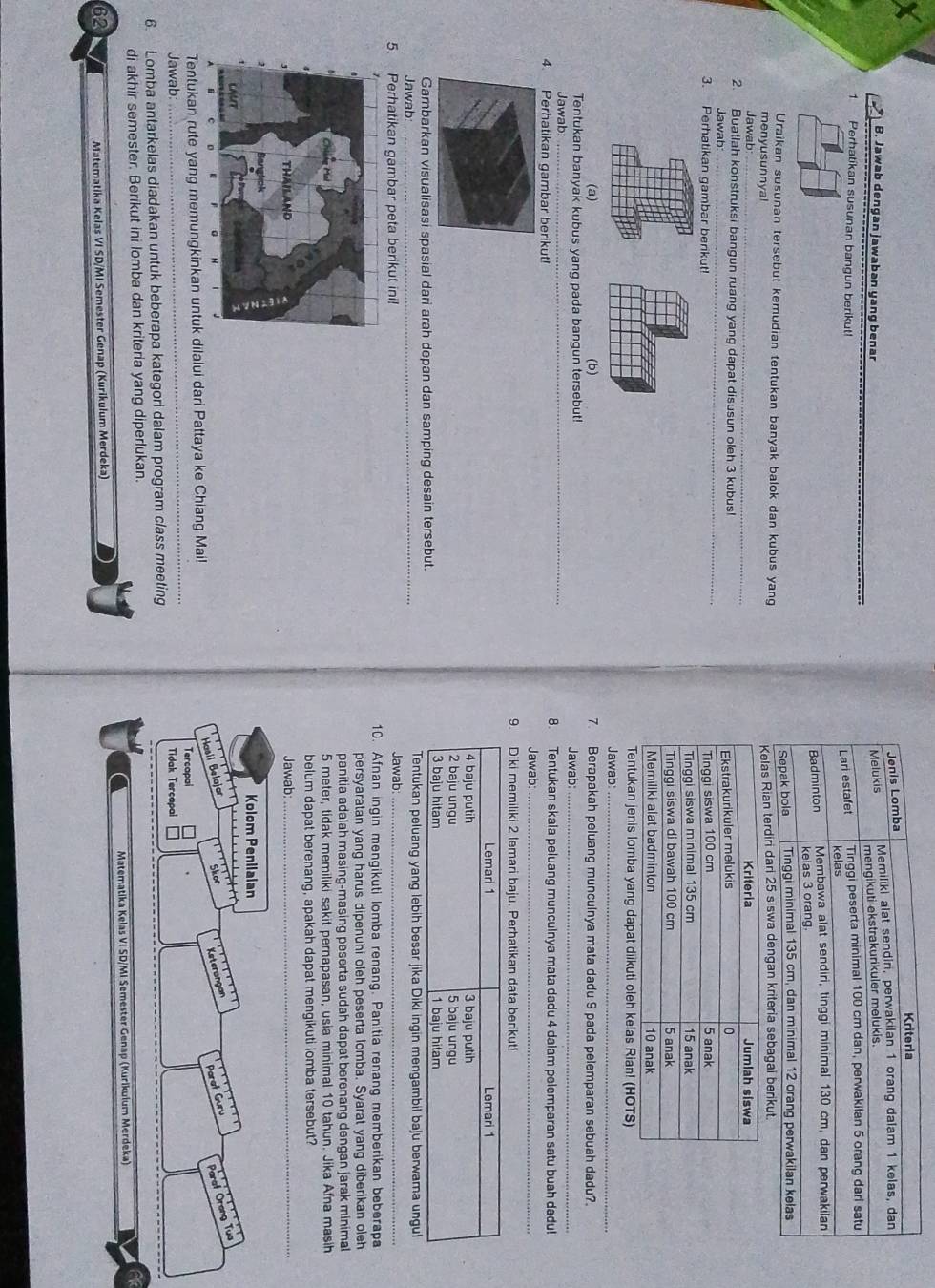 Jawab dengan jawaban yang benar
1 Perhatíkan susunan bangun berikut! 
Uraikan susunan tersebut kemudian tentukan banyak balok dan kubus yang
menyusunnyal 
Jawab _
2. Buatlah konstruksi bangun ruang yang dapat disusun oleh 3 kubus!
Jawab:_
3. Perhatikan gambar berik 
Tentukan jenis lomba yang dapat diikuti oleh kelas Rian! (HOTS)
Jawab:_
(a) 7. Berapakah peluang munculnya mata dadu 9 pada pelemparan sebuah dadu?.
Tentukan banyak kubus yang pada bangun tersebut! Jawab:_
Jawab:_ 8. Tentukan skala peluang munculnya mata dadu 4 dalam pelemparan satu buah dadu!
4. Perhatikan gambar berikut! Jawab:_
9. Diki memiliki 2 lemari baju. Perhatikan data berikut!
Lemari 1 Lemari 1
4 baju putih 3 baju putih
2 baju ungu 5 baju ungu
3 baju hitam 1 baju hitam
Gambarkan visualisasi spasial dari arah depan dan samping desain tersebut.
_
Tentukan peluang yang lebih besar jika Diki ingin mengambil baju berwama ungul
Jawab Jawab:_
5. Perhatikan gambar peta berikut ini!
10. Afnan ingin mengikuti lomba renang. Panitia renang memberikan beberapa
persyaratan yang harus dipenuhi oleh peserta lomba. Syarat yang diberikan oleh
panitia adalah masing-masing peserta sudah dapat berenang dengan jarak minimal
5 meter, tidak memiliki sakit pernapasan, usia minimal 10 tahun. Jika Afna masih
belum dapat berenang, apakah dapat mengikuti lomba tersebut?
Jawab_
Kolom Penilaian
Hasil Belajar gher Keterongan
Parat Guru
Paraf Orang Tua
_
Tentukan rute yang memungkinkan untuk dilalui dari Pattaya ke Chiang Mai!
Tercapai
Jawab Tidak Tercapal
6. Lomba antarkelas diadakan untuk beberapa kategori dalam program class meeting
di akhir semester. Berikut ini lomba dan kriteria yang diperlukan.
Matematika Kelas VI SD/MI Semester Genap (Kurikulum Merdeka)
62
Matematika Kelas VI SD/MI Semester Genap (Kurikulum Merdeka)