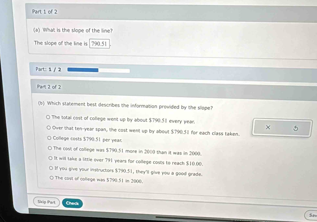 What is the slope of the line?
The slope of the line is 790.51
Part: 1 / 2
Part 2 of 2
(b) Which statement best describes the information provided by the slope?
The total cost of college went up by about $790.51 every year.
× S
Over that ten-year span, the cost went up by about $790.51 for each class taken.
College costs $790.51 per year.
The cost of college was $790.51 more in 2010 than it was in 2000.
It will take a little over 791 years for college costs to reach $10.00.
If you give your instructors $790.51, they'll give you a good grade.
The cost of college was $790.51 in 2000.
Skip Part Check
Sa